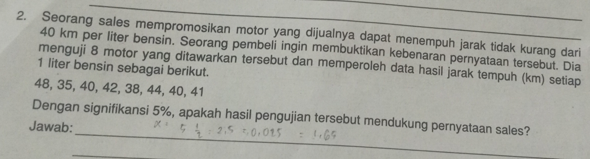 Seorang sales mempromosikan motor yang dijualnya dapat menempuh jarak tidak kurang dari
40 km per liter bensin. Seorang pembeli ingin membuktikan kebenaran pernyataan tersebut. Dia 
menguji 8 motor yang ditawarkan tersebut dan memperoleh data hasil jarak tempuh (km) setiap
1 liter bensin sebagai berikut.
48, 35, 40, 42, 38, 44, 40, 41
_ 
Dengan signifikansi 5%, apakah hasil pengujian tersebut mendukung pernyataan sales? 
Jawab: 
_