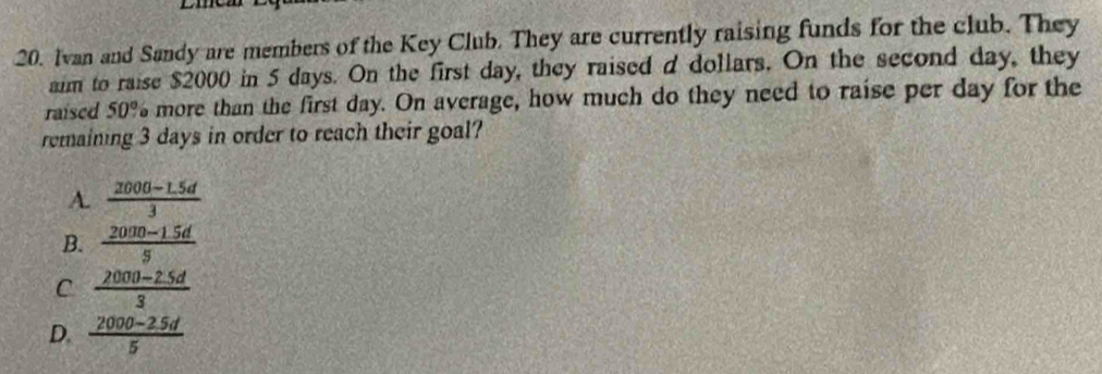 Ivan and Sandy are members of the Key Club. They are currently raising funds for the club. They
aim to raise $2000 in 5 days. On the first day, they raised d dollars. On the second day, they
raised 50° more than the first day. On average, how much do they need to raise per day for the
remaining 3 days in order to reach their goal?
A.  (2000-1.5d)/3 
B.  (2000-1.5d)/5 
C  (2000-2.5d)/3 
D.  (2000-2.5d)/5 