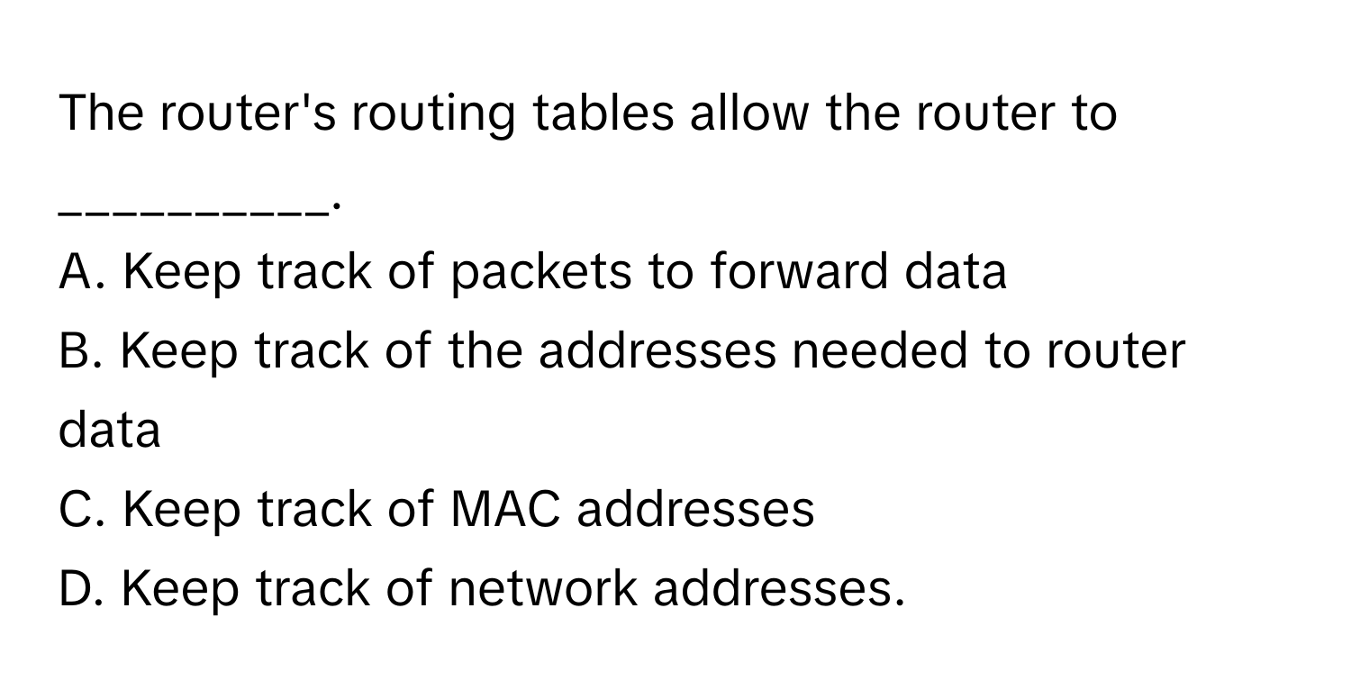 The router's routing tables allow the router to __________.

A. Keep track of packets to forward data 
B. Keep track of the addresses needed to router data 
C. Keep track of MAC addresses 
D. Keep track of network addresses.