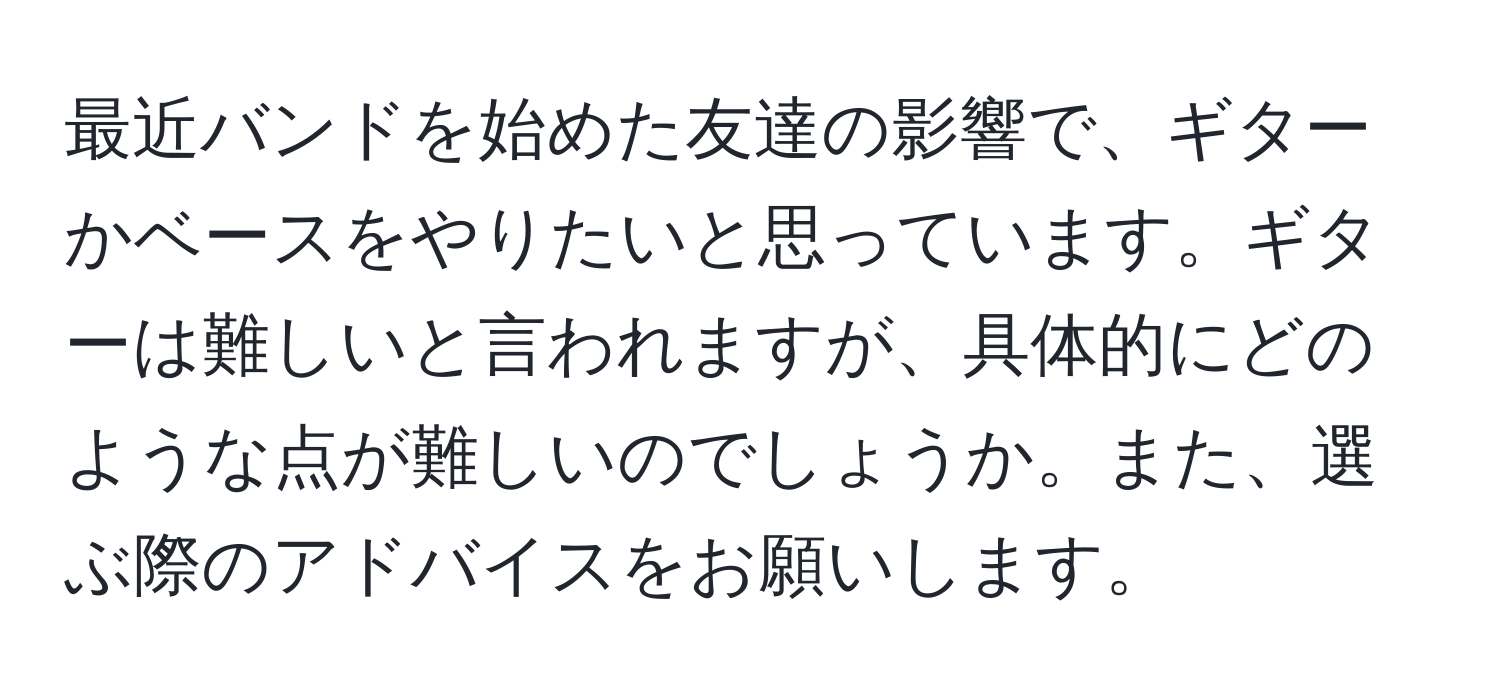 最近バンドを始めた友達の影響で、ギターかベースをやりたいと思っています。ギターは難しいと言われますが、具体的にどのような点が難しいのでしょうか。また、選ぶ際のアドバイスをお願いします。