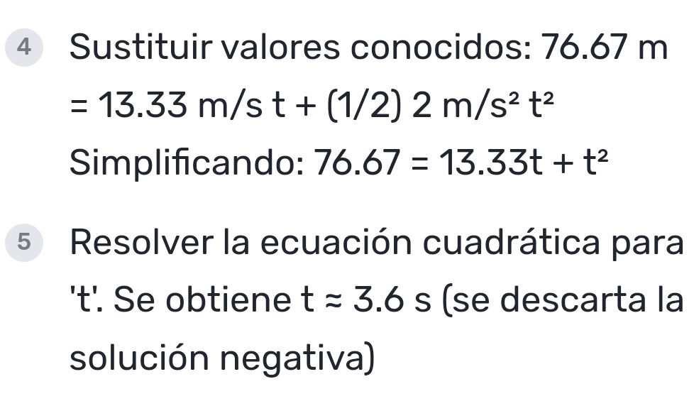 Sustituir valores conocidos: 76.67 m
=13.33m/st+(1/2)2m/s^2t^2
Simplificando: 76.67=13.33t+t^2
5 Resolver la ecuación cuadrática para 
't'. Se obtiene tapprox 3.6s se descarta la 
solución negativa)