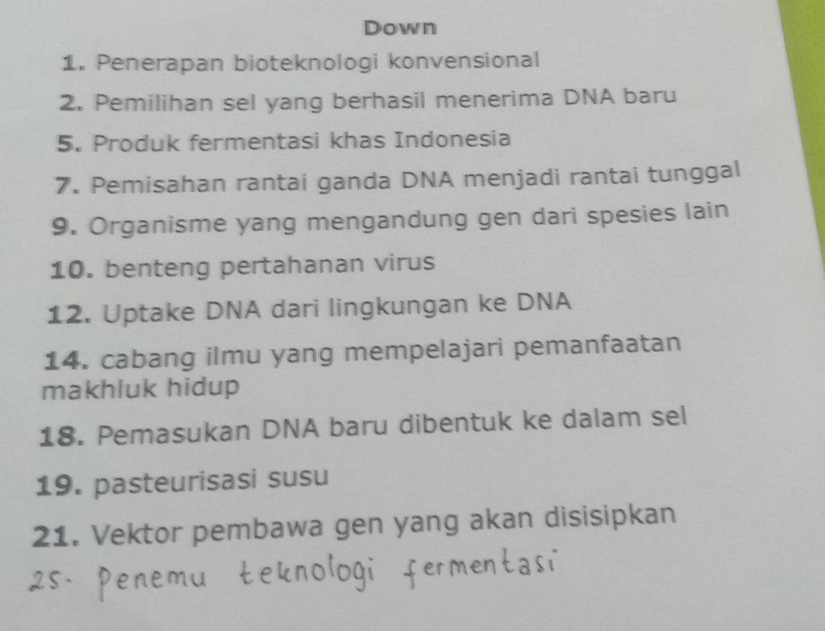 Down 
1. Penerapan bioteknologi konvensional 
2. Pemilihan sel yang berhasil menerima DNA baru 
5. Produk fermentasi khas Indonesia 
7. Pemisahan rantai ganda DNA menjadi rantai tunggal 
9. Organisme yang mengandung gen dari spesies lain 
10. benteng pertahanan virus 
12. Uptake DNA dari lingkungan ke DNA 
14. cabang ilmu yang mempelajari pemanfaatan 
makhluk hidup 
18. Pemasukan DNA baru dibentuk ke dalam sel 
19. pasteurisasi susu 
21. Vektor pembawa gen yang akan disisipkan