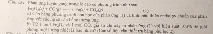 Phản ứng luyện gang trong lò cao có phương trình như sau:
Fe_2O_3(s)+CO(g)to to Fe(s)+CO_2(g) (1) 
a) Cân bằng phượng trình hóa học của phản ứng (1) và tính biến thiên enthalpy chuẩn của phản 
ứng với các hệ số cân bằng tương ứng. 
b) Từ 1 mol Fe_2O_3 và 1 mol CO, giả sử chỉ xảy ra phản ứng (1) với hiệu suất 100% thì giải 
phóng một lượng nhiệt là bao nhiêu? (Các số liệu cần thiết tra bảng phụ lục 2).