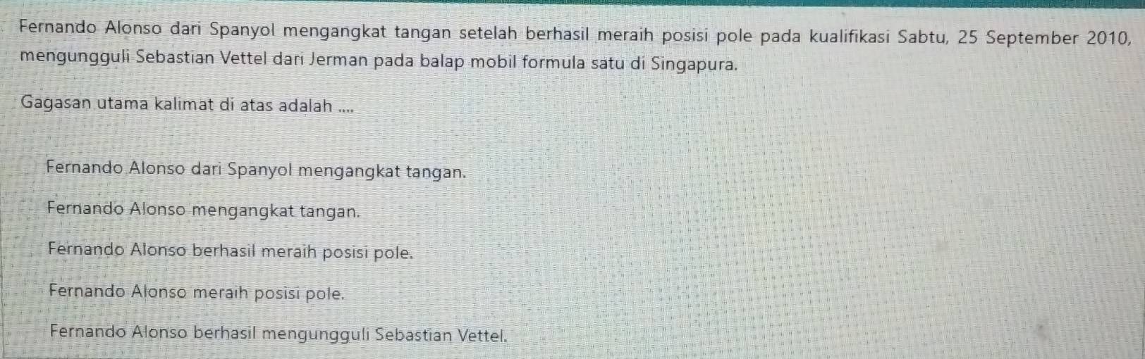 Fernando Alonso dari Spanyol mengangkat tangan setelah berhasil meraih posisi pole pada kualifikasi Sabtu, 25 September 2010,
mengungguli Sebastian Vettel dari Jerman pada balap mobil formula satu di Singapura.
Gagasan utama kalimat di atas adalah ....
Fernando Alonso dari Spanyol mengangkat tangan.
Fernando Alonso mengangkat tangan.
Fernando Alonso berhasil meraih posisi pole.
Fernando Alonso meraih posisi pole.
Fernando Alonso berhasil mengungguli Sebastian Vettel.