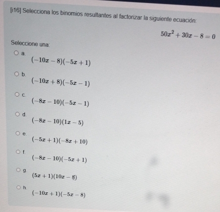 [i16] Selecciona los binomios resultantes al factorizar la siguiente ecuación:
50x^2+30x-8=0
Seleccione una:
a.
(-10x-8)(-5x+1)
b.
(-10x+8)(-5x-1)
C.
(-8x-10)(-5x-1)
d.
(-8x-10)(1x-5)
e.
(-5x+1)(-8x+10)
f.
(-8x-10)(-5x+1)
9.
(5x+1)(10x-8)
h.
(-10x+1)(-5x-8)