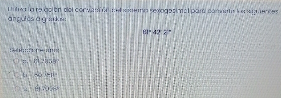 Utiliza la relación del conversión del sistema sexagesimal para convertir los siguientes
ángulos a grados:
61°42'21''
Seleccione una:
a, 61.7058°
b. 60.758°
C. 61,7098°