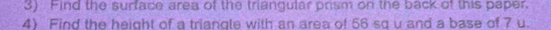 Find the surface area of the triangular prism on the back of this paper. 
4) Find the height of a triangle with an area of 56 sq u and a base of 7 u.