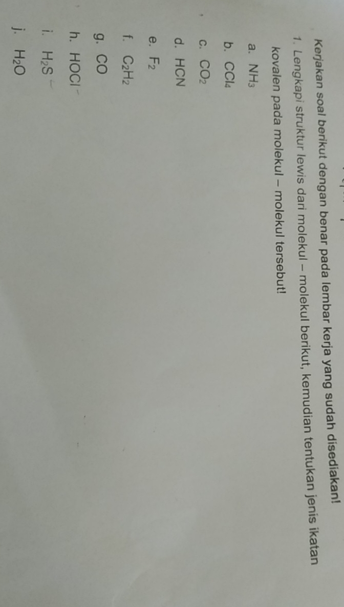 Kerjakan soal berikut dengan benar pada lembar kerja yang sudah disediakan! 
1. Lengkapi struktur lewis dari molekul - molekul berikut, kemudian tentukan jenis ikatan 
kovalen pada molekul - molekul tersebut! 
a. NH_3
b. CCl_4
C. CO_2
dì HCN
e. F_2
f. C_2H_2
g. CO
h. HOCI
i. H_2S
j. H_2O