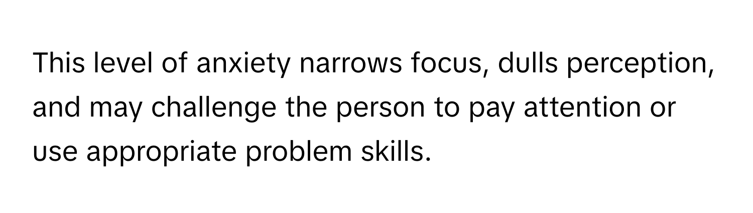 This level of anxiety narrows focus, dulls perception, and may challenge the person to pay attention or use appropriate problem skills.