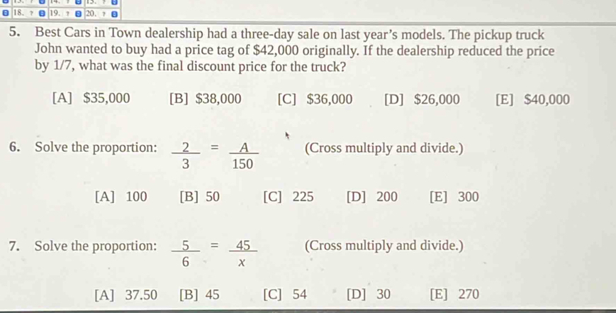 Best Cars in Town dealership had a three-day sale on last year’s models. The pickup truck
John wanted to buy had a price tag of $42,000 originally. If the dealership reduced the price
by 1/7, what was the final discount price for the truck?
[A] $35,000 [B] $38,000 [C] $36,000 [D] $26,000 [E] $40,000
6. Solve the proportion:  2/3 = A/150  (Cross multiply and divide.)
[A] 100 [B] 50 [C] 225 [D] 200 [E] 300
7. Solve the proportion:  5/6 = 45/x  (Cross multiply and divide.)
[A] 37.50 [B] 45 [C] 54 [D] 30 [E] 270