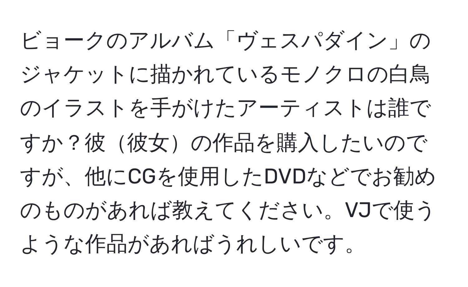 ビョークのアルバム「ヴェスパダイン」のジャケットに描かれているモノクロの白鳥のイラストを手がけたアーティストは誰ですか？彼彼女の作品を購入したいのですが、他にCGを使用したDVDなどでお勧めのものがあれば教えてください。VJで使うような作品があればうれしいです。