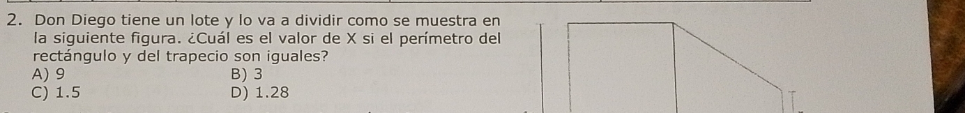 Don Diego tiene un lote y lo va a dividir como se muestra en
la siguiente figura. ¿Cuál es el valor de X si el perímetro del
rectángulo y del trapecio son iguales?
A) 9 B) 3
C) 1.5 D) 1.28