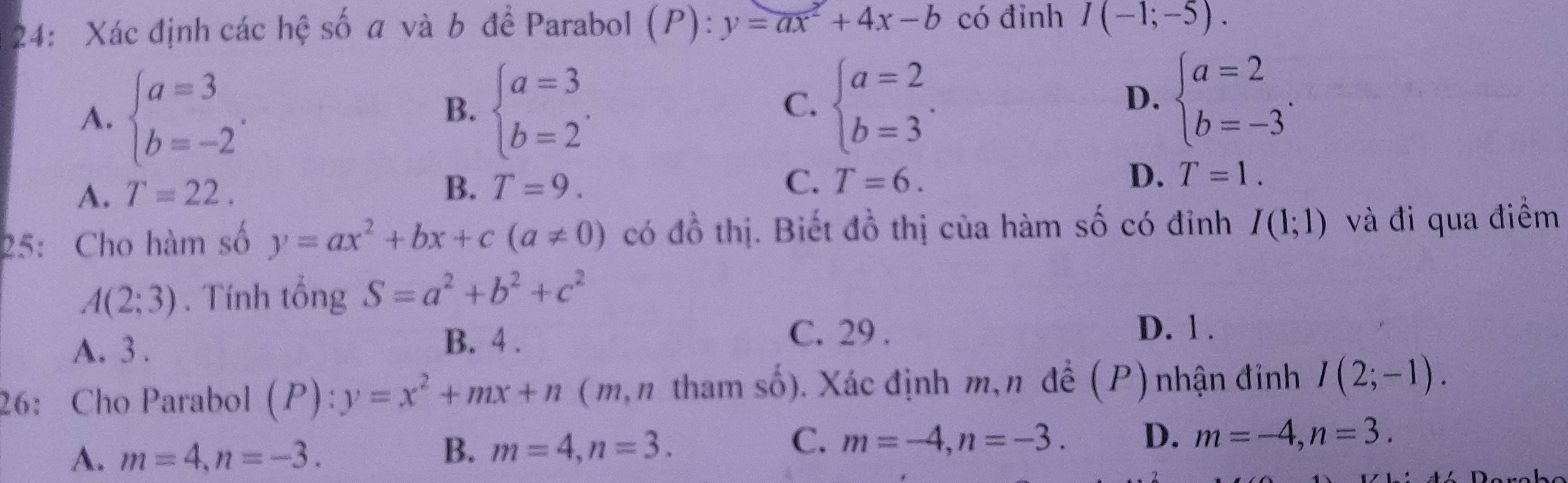 24: Xác định các hệ số a và b để Parabol (P): :y=ax^2+4x-b có đinh I(-1;-5).
A. beginarrayl a=3 b=-2endarray.. beginarrayl a=3 b=2endarray.. beginarrayl a=2 b=3endarray.. 
B.
C.
D. beginarrayl a=2 b=-3endarray..
D.
A. T=22.
B. T=9. C. T=6. T=1. 
25: Cho hàm số y=ax^2+bx+c(a!= 0) có đồ thị. Biết đồ thị của hàm số có đỉnh I(1;1) và đi qua điểm
A(2;3). Tính tổng S=a^2+b^2+c^2
D. 1 .
A. 3.
B. 4. C. 29 .
26: Cho Parabol (P) : y=x^2+mx+n (m, n tham số). Xác định m,n đề (P) nhận đinh I(2;-1).
A. m=4, n=-3.
B. m=4, n=3.
C. m=-4, n=-3. D. m=-4, n=3.