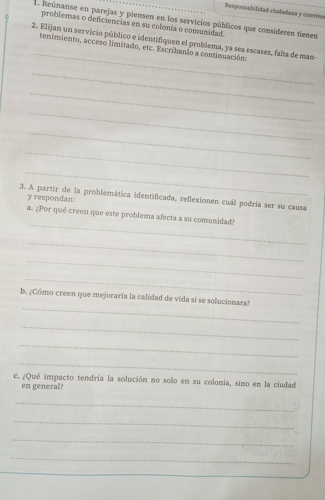 Responsabilidad ciudadana y convive 
1. Reúnanse en parejas y piensen en los servicios públicos que consideren tienen 
problemas o deficiencias en su colonia o comunidad. 
_ 
2. Elijan un servicio público e identifiquen el problema, ya sea escasez, falta de man- 
tenimiento, acceso limitado, etc. Escríbanlo a continuación: 
_ 
_ 
_ 
_ 
_ 
_ 
3. A partir de la problemática identificada, reflexionen cuál podría ser su causa 
y respondan: 
_ 
a. ¿Por qué creen que este problema afecta a su comunidad? 
_ 
_ 
_ 
_ 
b. ¿Cómo creen que mejoraría la calidad de vida si se solucionara? 
_ 
_ 
_ 
c. ¿Qué impacto tendría la solución no solo en su colonia, sino en la ciudad 
en general? 
_ 
_ 
_ 
_