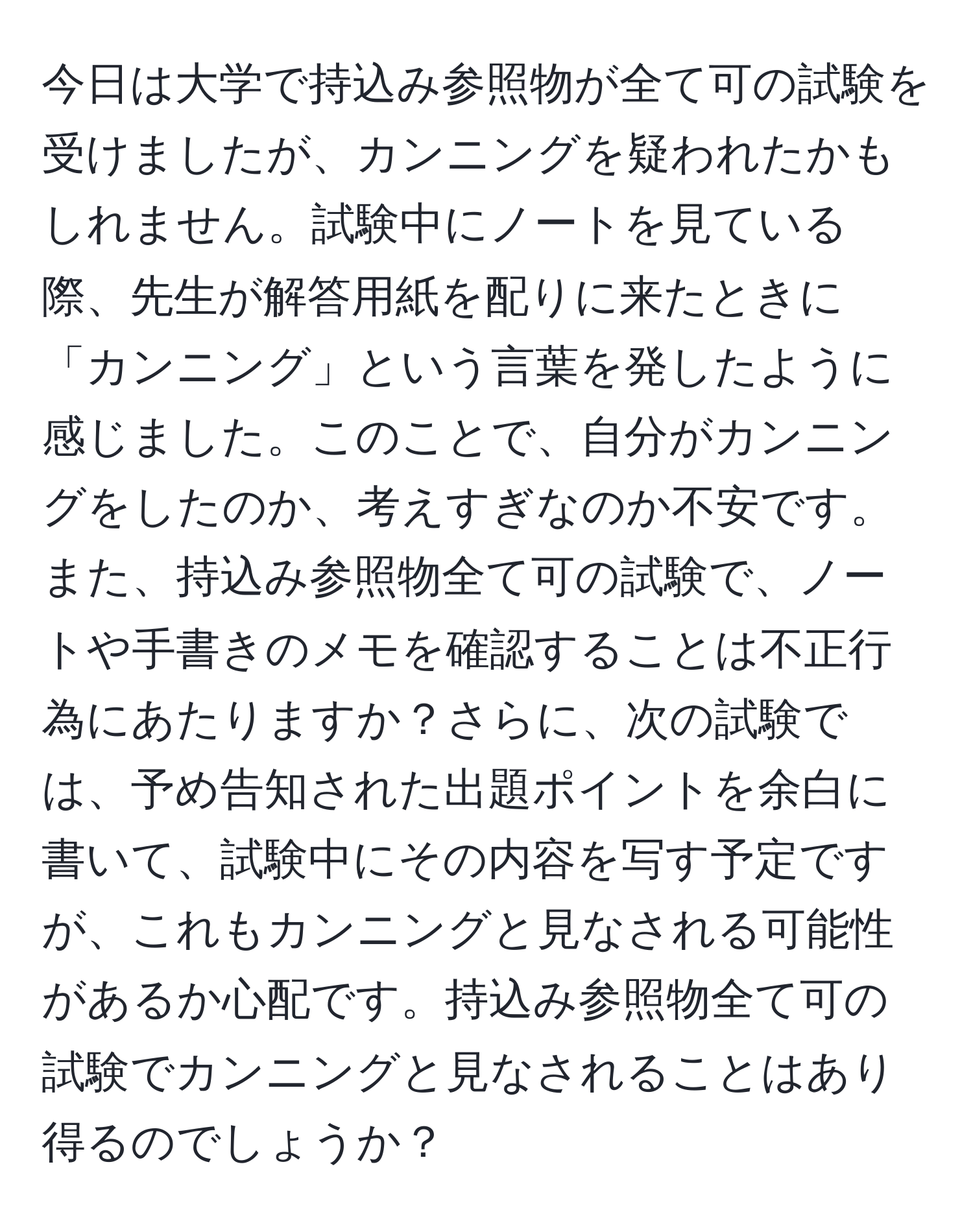 今日は大学で持込み参照物が全て可の試験を受けましたが、カンニングを疑われたかもしれません。試験中にノートを見ている際、先生が解答用紙を配りに来たときに「カンニング」という言葉を発したように感じました。このことで、自分がカンニングをしたのか、考えすぎなのか不安です。また、持込み参照物全て可の試験で、ノートや手書きのメモを確認することは不正行為にあたりますか？さらに、次の試験では、予め告知された出題ポイントを余白に書いて、試験中にその内容を写す予定ですが、これもカンニングと見なされる可能性があるか心配です。持込み参照物全て可の試験でカンニングと見なされることはあり得るのでしょうか？