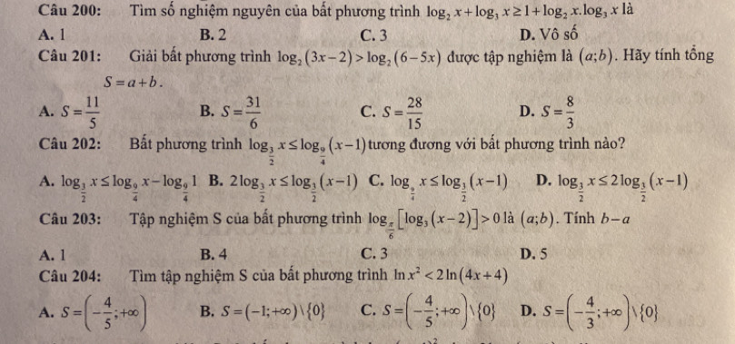 Tìm số nghiệm nguyên của bất phương trình log _2x+log _3x≥ 1+log _2x.log _3x là
A. 1 B. 2 C. 3 D. Vhat oshat o
Câu 201: Giải bất phương trình log _2(3x-2)>log _2(6-5x) được tập nghiệm là (a;b). Hãy tính tổng
S=a+b.
A. S= 11/5  S= 31/6  S= 28/15  D. S= 8/3 
B.
C.
Câu 202: Bất phương trình log _ 3/2 x≤ log _ 9/4 (x-1) tương đương với bất phương trình nào?
A. log _ 3/2 x≤ log _ 9/4 x-log _ 9/4 1 B. 2log _ 3/2 x≤ log _ 3/2 (x-1) C. log _ 9/4 x≤ log _ 3/2 (x-1) D. log _ 3/2 x≤ 2log _ 3/2 (x-1)
Câu 203:  Tập nghiệm S của bất phương trình log _ π /6 [log _3(x-2)]>0 là (a;b). Tính b-a
A. 1 B. 4 C. 3 D. 5
Câu 204: Tìm tập nghiệm S của bất phương trình ln x^2<2ln (4x+4)
A. S=(- 4/5 ;+∈fty ) B. S=(-1;+∈fty )| 0 C. S=(- 4/5 ;+∈fty ) 0 D. S=(- 4/3 ;+∈fty ) 0