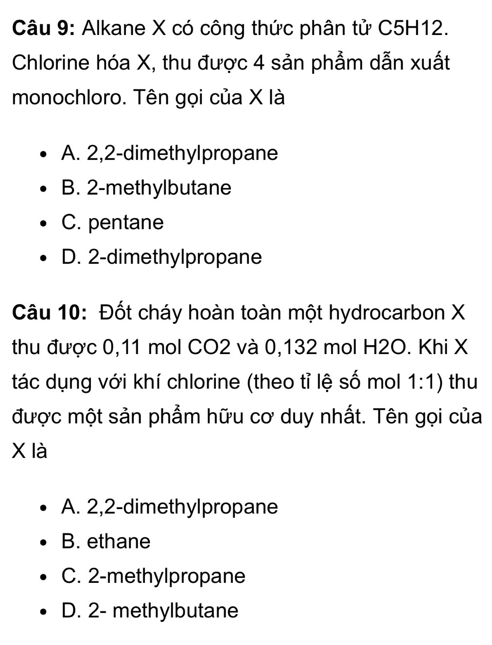 Alkane X có công thức phân tử C5H12.
Chlorine hóa X, thu được 4 sản phẩm dẫn xuất
monochloro. Tên gọi của X là
A. 2, 2 -dimethylpropane
B. 2 -methylbutane
C. pentane
D. 2 -dimethylpropane
Câu 10: Đốt cháy hoàn toàn một hydrocarbon X
thu được 0,11 mol CO2 và 0,132 mol H2O. Khi X
tác dụng với khí chlorine (theo tỉ lệ số mol 1:1) thu
được một sản phẩm hữu cơ duy nhất. Tên gọi của
X là
A. 2, 2 -dimethylpropane
B. ethane
C. 2 -methylpropane
D. 2 - methylbutane