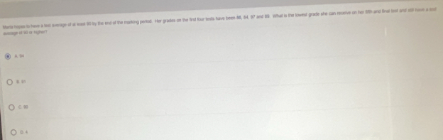 evieags of 50 or righer? Murts hepe is have a lest average of at least 90 by the end of the marking period. Her grades on the first four tests have teen 86, 84, 97 and 69. What is the lowest grade she can reelve on her 12h and fnal let and stl have a est
A.
B. 01
C. 9
D 4