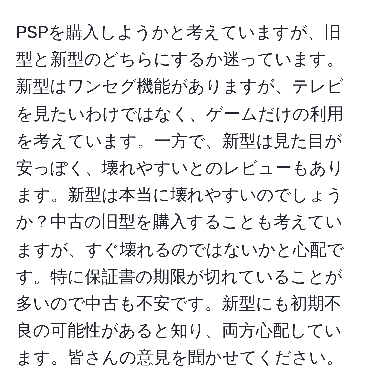 PSPを購入しようかと考えていますが、旧型と新型のどちらにするか迷っています。新型はワンセグ機能がありますが、テレビを見たいわけではなく、ゲームだけの利用を考えています。一方で、新型は見た目が安っぽく、壊れやすいとのレビューもあります。新型は本当に壊れやすいのでしょうか？中古の旧型を購入することも考えていますが、すぐ壊れるのではないかと心配です。特に保証書の期限が切れていることが多いので中古も不安です。新型にも初期不良の可能性があると知り、両方心配しています。皆さんの意見を聞かせてください。