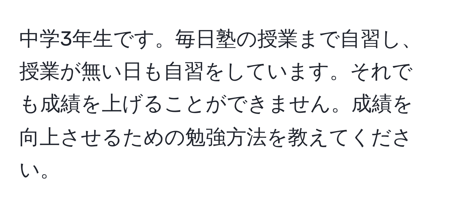 中学3年生です。毎日塾の授業まで自習し、授業が無い日も自習をしています。それでも成績を上げることができません。成績を向上させるための勉強方法を教えてください。