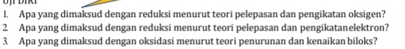 Apa yang dimaksud dengan reduksi menurut teori pelepasan dan pengikatan oksigen? 
2 Apa yang dimaksud dengan reduksi menurut teori pelepasan dan pengikatanelektron? 
3. Apa yang dimaksud dengan oksidasi menurut teori penurunan dan kenaikan biloks?