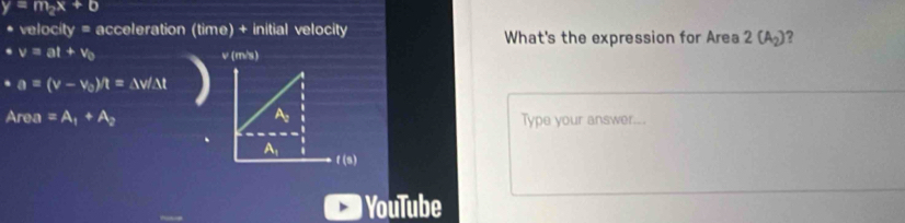 y=m_2x+b
* velocity = acceleration (time) + initial velocity What's the expression for Area 2(A_2) ?. v=at+v_0 v (m/s). a=(v-v_0)/t=△ v/△ t
A_re a =A_1+A_2 Type your answer...
YouTube