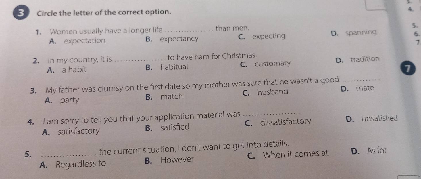 Circle the letter of the correct option.
4.
1. Women usually have a longer life _than men.
5.
A. expectation B. expectancy C. expecting D. spanning
6.
1
2. In my country, it is_ to have ham for Christmas.
A. a habit B. habitual C. customary D. tradition
1
3. My father was clumsy on the first date so my mother was sure that he wasn't a good_
A. party B. match C. husband D. mate
4. I am sorry to tell you that your application material was
_
A. satisfactory B. satisfied C. dissatisfactory
D. unsatisfied
the current situation, I don’t want to get into details.
5. _C. When it comes at D. As for
A. Regardless to B. However