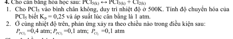 Cho cần bằng hóa học sau: PCl_5(k)rightarrow PCl_3(k)+Cl_2(k)
1. Cho PCl_5 vào bình chân không, duy trì nhiệt độ ở 500K. Tính độ chuyền hóa của
PCl_5 biết K_p=0,25 và áp suất lúc cân bằng là 1 atm. 
2. Ở cùng nhiệt độ trên, phản ứng xảy ra theo chiều nào trong điều kiện sau:
P_PCl_5=0,4 atm; P_PCl_3=0, , 1 atm; P_Cl_2=0,1atm