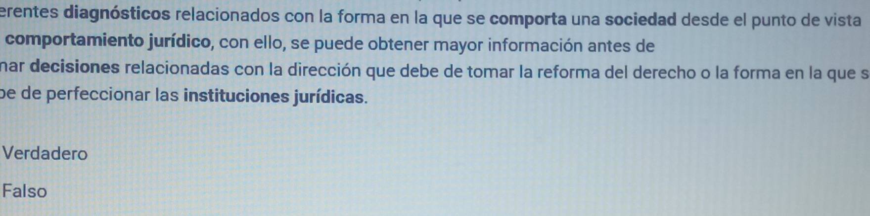 erentes diagnósticos relacionados con la forma en la que se comporta una sociedad desde el punto de vista
comportamiento jurídico, con ello, se puede obtener mayor información antes de
nar decisiones relacionadas con la dirección que debe de tomar la reforma del derecho o la forma en la que se
be de perfeccionar las instituciones jurídicas.
Verdadero
Falso