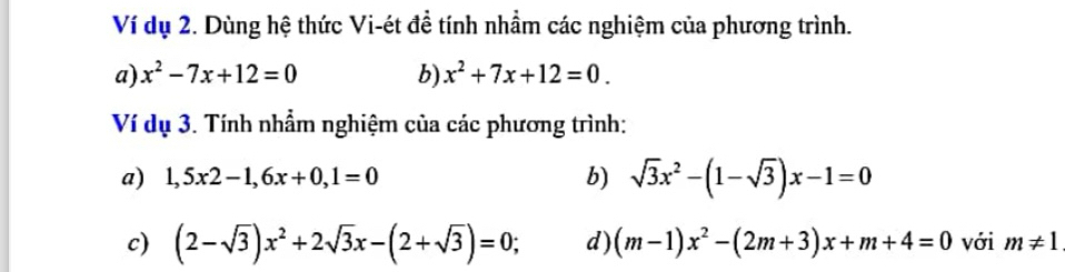 Ví dụ 2. Dùng hệ thức Vi-ét đề tính nhầm các nghiệm của phương trình. 
a) x^2-7x+12=0 b) x^2+7x+12=0. 
Ví dụ 3. Tính nhầm nghiệm của các phương trình: 
a) 1,5x2-1, 6x+0,1=0 b) sqrt(3)x^2-(1-sqrt(3))x-1=0
c) (2-sqrt(3))x^2+2sqrt(3)x-(2+sqrt(3))=0 ， d) (m-1)x^2-(2m+3)x+m+4=0 với m!= 1