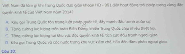 Việt Nam đã làm gì khi Trung Quốc đưa giàn khoan HD - 981 đến hoạt động trái phép trong vùng đặc
quyền kinh tế của Việt Nam năm 2014?
A. Kêu gọi Trung Quốc tôn trọng luật pháp guốc tế, đẩy mạnh đấu tranh quân sự.
B. Tăng cường lực lượng trên toàn Biển Đồng, khiến Trung Quốc chịu nhiều thiệt hại.
C. Tăng cường lực lượng tại khu vực đặc quyền kinh tế, tích cực đấu tranh ngoại giao.
D. Kêu gọi Trung Quốc và các nước trong khu vực kiểm chế, tiến đến đàm phản ngoại giao.
Câu 10: