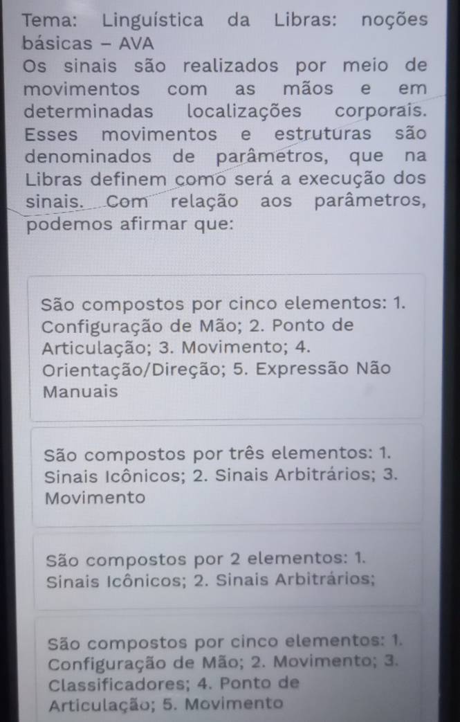 Tema: Linguística da Libras: noções
básicas - AVA
Os sinais são realizados por meio de
movimentos com as mãos e em
determinadas localizações corporais.
Esses movimentos e estruturas são
denominados de parâmetros, que na
Libras definem como será a execução dos
sinais. Com relação aos parâmetros,
podemos afirmar que:
São compostos por cinco elementos: 1.
Configuração de Mão; 2. Ponto de
Articulação; 3. Movimento; 4.
Orientação/Direção; 5. Expressão Não
Manuais
São compostos por três elementos: 1.
Sinais Icônicos; 2. Sinais Arbitrários; 3.
Movimento
São compostos por 2 elementos: 1.
Sinais Icônicos; 2. Sinais Arbitrários;
São compostos por cinco elementos: 1.
Configuração de Mão; 2. Movimento; 3.
Classificadores; 4. Ponto de
Articulação; 5. Movimento