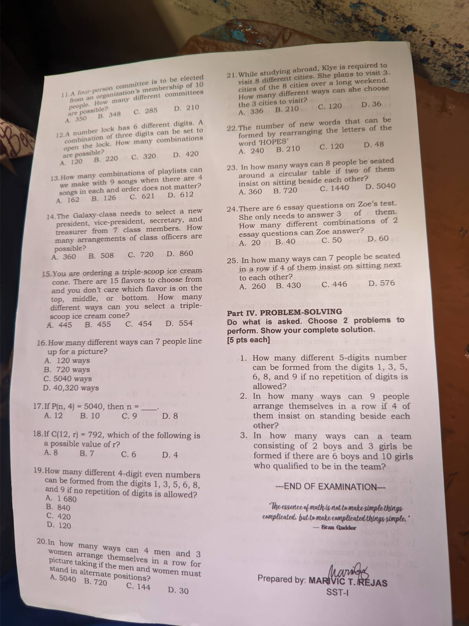 visit 8 different cities. She plans to visit 3.
11.A four-person committee is to be elected 21.While studying abroad, Klye is required to
cities of the 8 cities over a long weekend.
from an organization's membership of 10
How many different ways can she choose
people. How many different committees
A. 350 B. 348 C. 285 D. 210 the 3 cities to visit?
are possible?
A. 336 B. 210 C. 120 D. 36
12.A number lock has 6 different digits. A
combination of three digits can be set to 22.The number of new words that can be
open the lock. How many combinations formed by rearranging the letters of the
word HOPI CS'
are possible?
A. 120 B. 220 C. 320 D. 420 A. 240 B. 210 C. 120
D. 48
13.How many combinations of playlists can 23. In how many ways can 8 people be seated
we make with 9 songs when there are 4 around a circular table if two of them
songs in each and order does not matter? insist on sitting beside each other?
A. 162 B. 126 C. 621 D. 612 A. 360 B. 720 C. 1440 D. 5040
14.The Galaxy-class needs to select a new 24.There are 6 essay questions on Zoe's test.
president, vice-president, secretary, and She only needs to answer 3 of them.
treasurer from 7 class members. How How many different combinations of 2
many arrangements of class officers are essay questions can Zoe answer?
possible? A. 20 B. 40 C. 50 D. 60
A. 360 B. 508 C. 720 D. 860
25. In how many ways can 7 people be seated
15.You are ordering a triple-scoop ice cream in a row if 4 of them insist on sitting next
cone. There are 15 flavors to choose from to each other?
and you don’t care which flavor is on the A. 260 B. 430 C. 446 D. 576
top, middle, or bottom. How many
different ways can you select a triple-
scoop ice cream cone? Part IV. PROBLEM-SOLVING
A. 445 B. 455 C. 454 D. 554 Do what is asked. Choose 2 problems to
perform. Show your complete solution.
16.How many different ways can 7 people line [5 pts each]
up for a picture?
A. 120 ways 1. How many different 5-digits number
B. 720 ways can be formed from the digits 1, 3, 5,
C. 5040 ways 6, 8, and 9 if no repetition of digits is
D. 40,320 ways allowed?
2. In how many ways can 9 people
17.If P(n,4)=5040 , then n= _ arrange themselves in a row if 4 of
A. 12 B. 10 C. 9 D. 8 them insist on standing beside each 
other?
18.If C(12,r)=792 , which of the following is 3. In how many ways can a team
a possible value of r? consisting of 2 boys and 3 girls be
A. 8 B. 7 C. 6 D. 4 formed if there are 6 boys and 10 girls
who qualified to be in the team?
19.How many different 4-digit even numbers
can be formed from the digits 1, 3, 5, 6, 8, ---END OF EXAMINATION---
and 9 if no repetition of digits is allowed?
A. 1 680
B. 840
"The essence of math is not to make simple things
C. 420
complicated, but to make complicated things simple.
D. 120
—= Stran Gudder
20.In how many ways can 4 men and 3
women arrange themselves in a row for
picture taking if the men and women must
stand in alternate positions?
Prepared by: MARIVIC T. REJAS
A. 5040 B. 720 C. 144 D. 30
SST-I