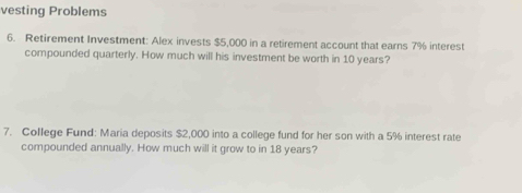 vesting Problems 
6. Retirement Investment: Alex invests $5,000 in a retirement account that earns 7% interest 
compounded quarterly. How much will his investment be worth in 10 years? 
7. College Fund: Maria deposits $2,000 into a college fund for her son with a 5% interest rate 
compounded annually. How much will it grow to in 18 years?