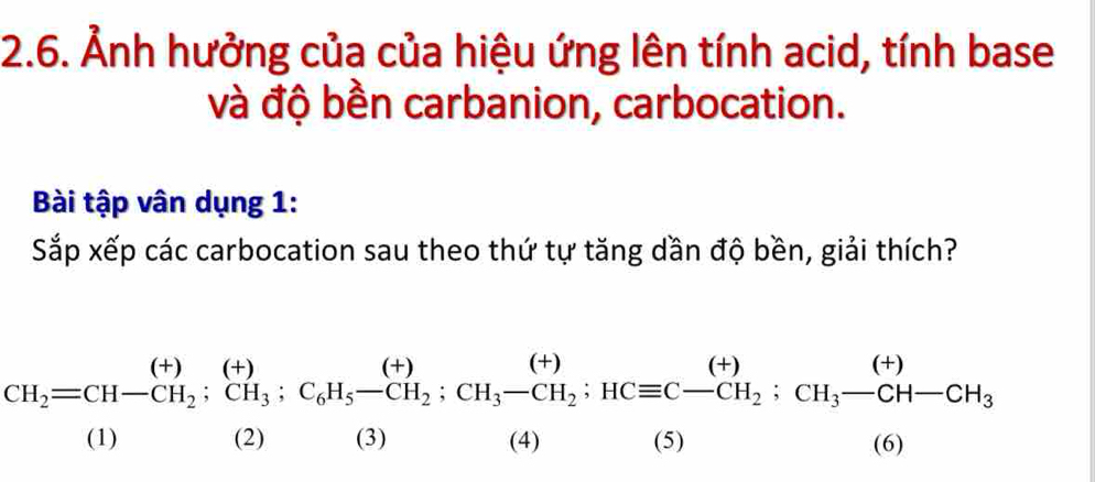 Ảnh hưởng của của hiệu ứng lên tính acid, tính base 
và độ bền carbanion, carbocation. 
Bài tập vân dụng 1: 
Sắp xếp các carbocation sau theo thứ tự tăng dần độ bền, giải thích?
CH_2=CH-CH_2; CH_3; C_6H_5-CH_2; CH_3-CH_2; HCequiv C-CH_2; CH_3-CH-CH-CH_3
□ 