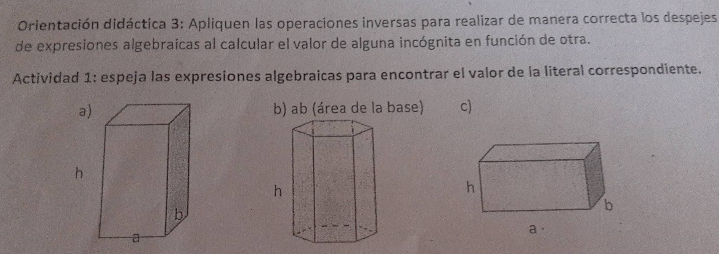 Orientación didáctica 3: Apliquen las operaciones inversas para realizar de manera correcta los despejes 
de expresiones algebraicas al calcular el valor de alguna incógnita en función de otra. 
Actividad 1: espeja las expresiones algebraicas para encontrar el valor de la literal correspondiente. 
a)b) ab (área de la base) c) 
h