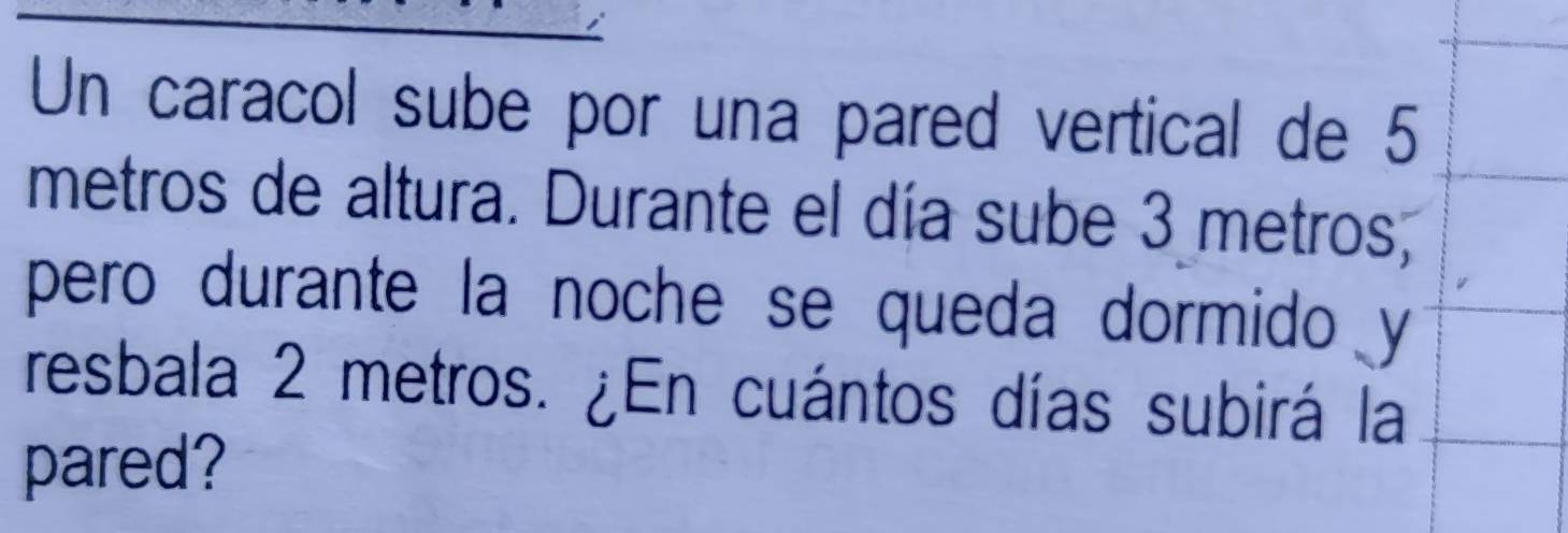 Un caracol sube por una pared vertical de 5
metros de altura. Durante el día sube 3 metros, 
pero durante la noche se queda dormido y 
resbala 2 metros. ¿En cuántos días subirá la 
pared?