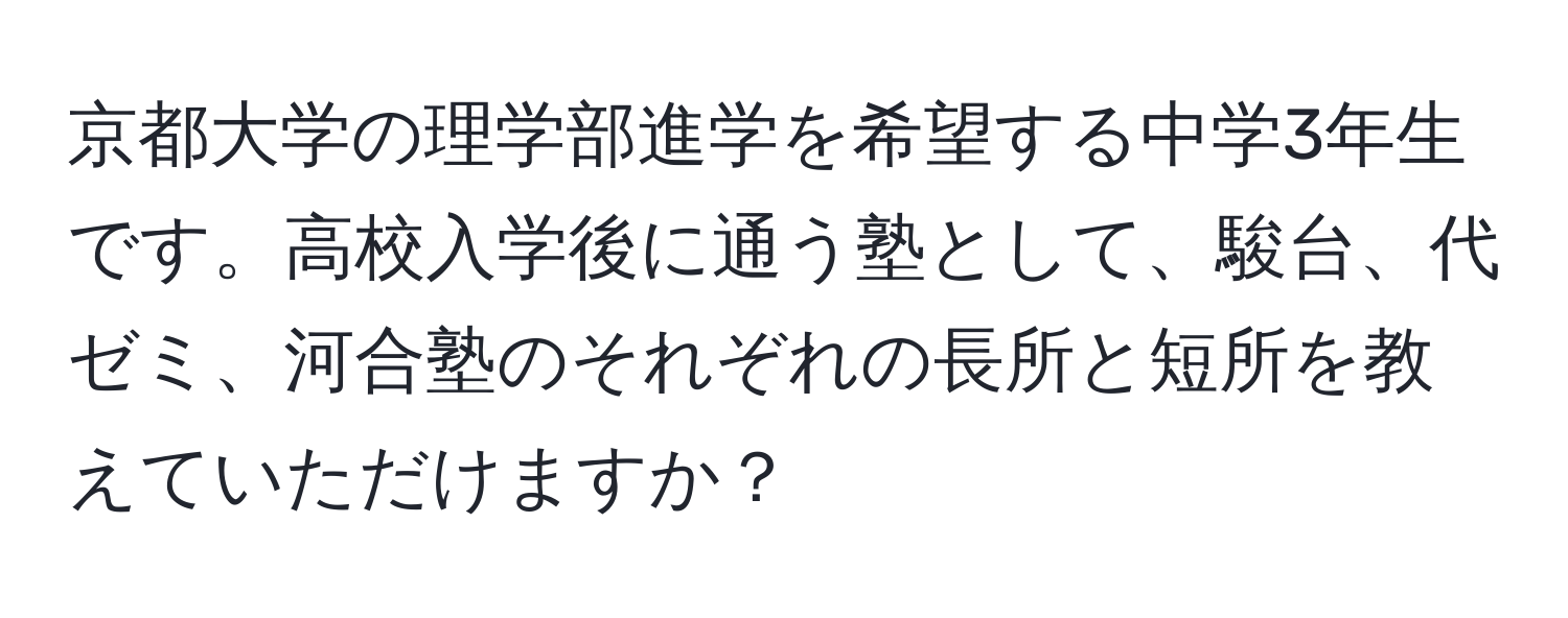 京都大学の理学部進学を希望する中学3年生です。高校入学後に通う塾として、駿台、代ゼミ、河合塾のそれぞれの長所と短所を教えていただけますか？