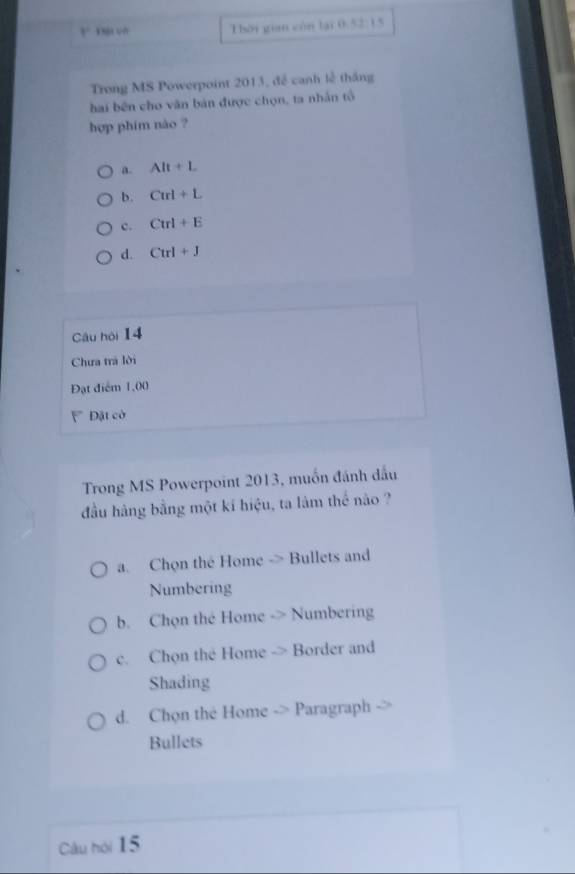 1° 
Thời gian còn lại 0:52:15
Trong MS Powerpoint 2013, để canh lễ thắng
hai bên cho văn bản được chọn, ta nhân tổ
hợp phim nào ?
a. AR+L
b. Curl+L
c. Ctrl+E
d. Ctrl+J
Câu hòi 14
Chưa trà lời
Đạt điểm 1,00
Đặt có
Trong MS Powerpoint 2013, muốn đánh dầu
đầu hàng bằng một kí hiệu, ta lâm thể nào ?
a. Chọn the Home -> Bullets and
Numbering
b. Chọn the Home -> Numbering
c. Chọn the Home -> Border and
Shading
d. Chọn thé Home -> Paragraph
Bullets
Câu hói 15