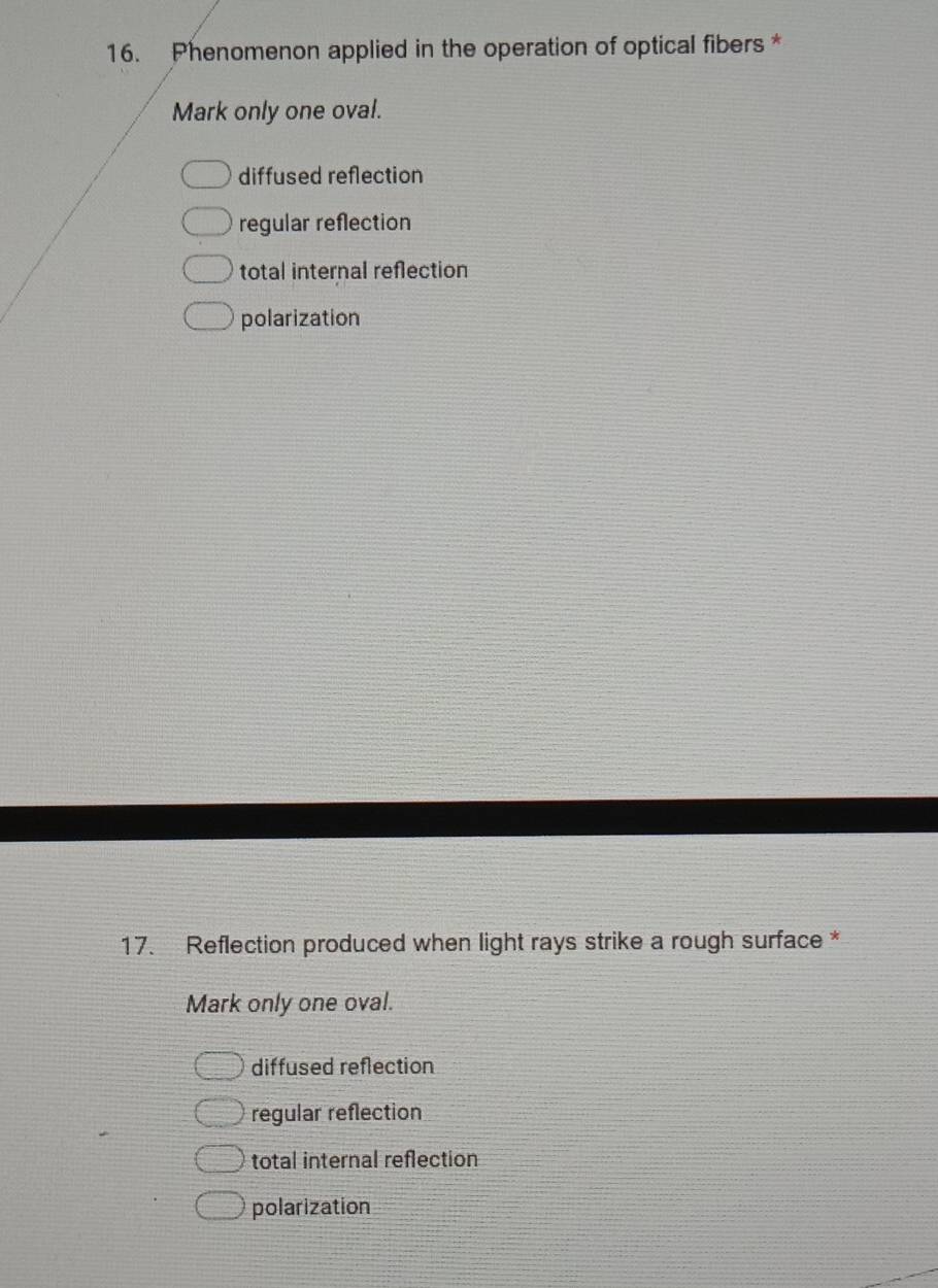 Phenomenon applied in the operation of optical fibers *
Mark only one oval.
diffused reflection
regular reflection
total internal reflection
polarization
17. Reflection produced when light rays strike a rough surface *
Mark only one oval.
diffused reflection
regular reflection
total internal reflection
polarization