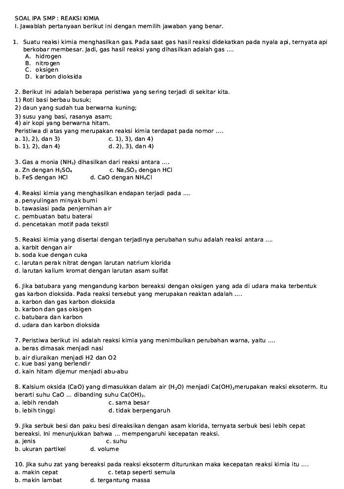 SOAL IPA SMP :  REAKSΙ KΙMIA
I. Jawablah pertanyaan berikut ini dengan memilih jawaban yang benar.
1. Suatu reaksi kimia menghasilkan gas. Pada saat gas hasil reaksi didekatkan pada nyala api, ternyata api
berkobar membesar. Jadi, gas hasil reaksi yang dihasilkan adalah gas ....
A. hid rogen
B. nitro gen
C. oksigen
D. karbondioksid a
2. Berikut ini adalah beberapa peristiwa yang sering terjadi di sekitar kita.
1) Roti basi berbau busuk;
2) daun yang sudah tua berwarna kuning;
3) susu yang basi, rasanya asam;
4) air kopi yang berwarna hitam.
Peristiwa di atas yang merupakan reaksi kimia terdapat pada nomor ....
a. 1), 2), dan 3) C. 1),3) , dan 4)
b. 1), 2), dan 4) d. 2),3), dan 4)
3. Gas a monia (NH₃) dihasilkan dari reaksi antara ....
a. Zn dengan H_2SO_4 C. Na_2SO_3 dengan HCl
b. FeS dengan HCl d. CaO dengan NH₄Cl
4. Reaksi kimia yang menghasilkan endapan terjadi pada ....
a. penyulingan minyak bumi
b.tawasiasi pada penjernihan air
c. pembuatan batu baterai
d. pencetakan motif pada tekstil
5. Reaksi kimia yang disertai dengan terjadinya perubahan suhu adalah reaksi antara ....
a. karbit dengan air
b. soda kue dengan cuka
c. larutan perak nitrat dengan larutan natrium klorida
d. larutan kalium kromat dengan larutan asam sulfat
6. Jika batubara yang mengandung karbon bereaksi dengan oksigen yang ada di udara maka terbentuk
qas karbon dioksida. Pada reaksi tersebut yang merupakan reaktan adalah ....
a. karbon dan gas karbon dioksida
b. karbondan gas oksigen
c. batubara dan karbon
d. udara dan karbon dioksida
7. Peristiwa berikut ini adalah reaksi kimia yang menimbulkan perubahan warna, yaitu ....
a. beras dimasak menjadi nasi
b. air diuraikan menjadi H2 dan O2
c. kue basi yang berlendir
d. kain hitam dijemur menjadi abu-abu
8. Kalsium oksida (CaO) yang dimasukkan dalam air (H_2O) me njad i Ca(OH) merupakan reaksi eksoterm. Itu
berarti suhu CaO ... dibanding suhu Ca(OH)₂
a. lebih rendah c. sama besar
b. lebih tinggi d. tidak berpengaruh
9. Jika serbuk besi dan paku besi direaksikan dengan asam klorida, ternyata serbuk besi lebih cepat
bereaksi. Ini menunjukkan bahwa ... mempengaruhi kecepatan reaksi.
a. jenis c. suhu
b. ukuran partikel d. volume
10. Jika suhu zat yang bereaksi pada reaksi eksoterm diturunkan maka kecepatan reaksi kimia itu ....
a. makin cepat c. tetap seperti semula
b. makin lambat d. tergantung massa