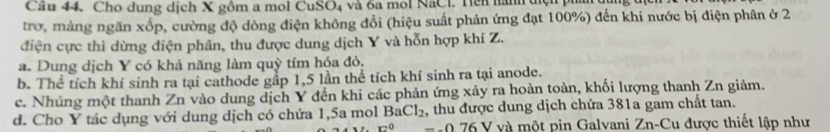 Cầu 44. Cho dung dịch X gồm a mol CuSO₄ và 6a mol NaCl. Hên hành dện phá
trơ, mảng ngăn xốp, cường độ dòng điện không đồi (hiệu suất phản ứng đạt 100%) đến khi nước bị điện phân ở 2
điện cực thì dừng điện phân, thu được dung dịch Y và hỗn hợp khí Z.
a. Dung dịch Y có khả năng làm quỳ tím hóa đỏ,
b. Thể tích khí sinh ra tại cathode gầp 1,5 lần thể tích khí sinh ra tại anode.
c. Nhúng một thanh Zn vào dung dịch Y đến khi các phản ứng xảy ra hoàn toàn, khối lượng thanh Zn giảm.
d. Cho Y tác dụng với dung dịch có chứa 1,5a mol BaCl_2 , thu được dung dịch chứa 381a gam chất tan.
x^0-0.76 V V và một pin Galvani Zn-Cu được thiết lập như