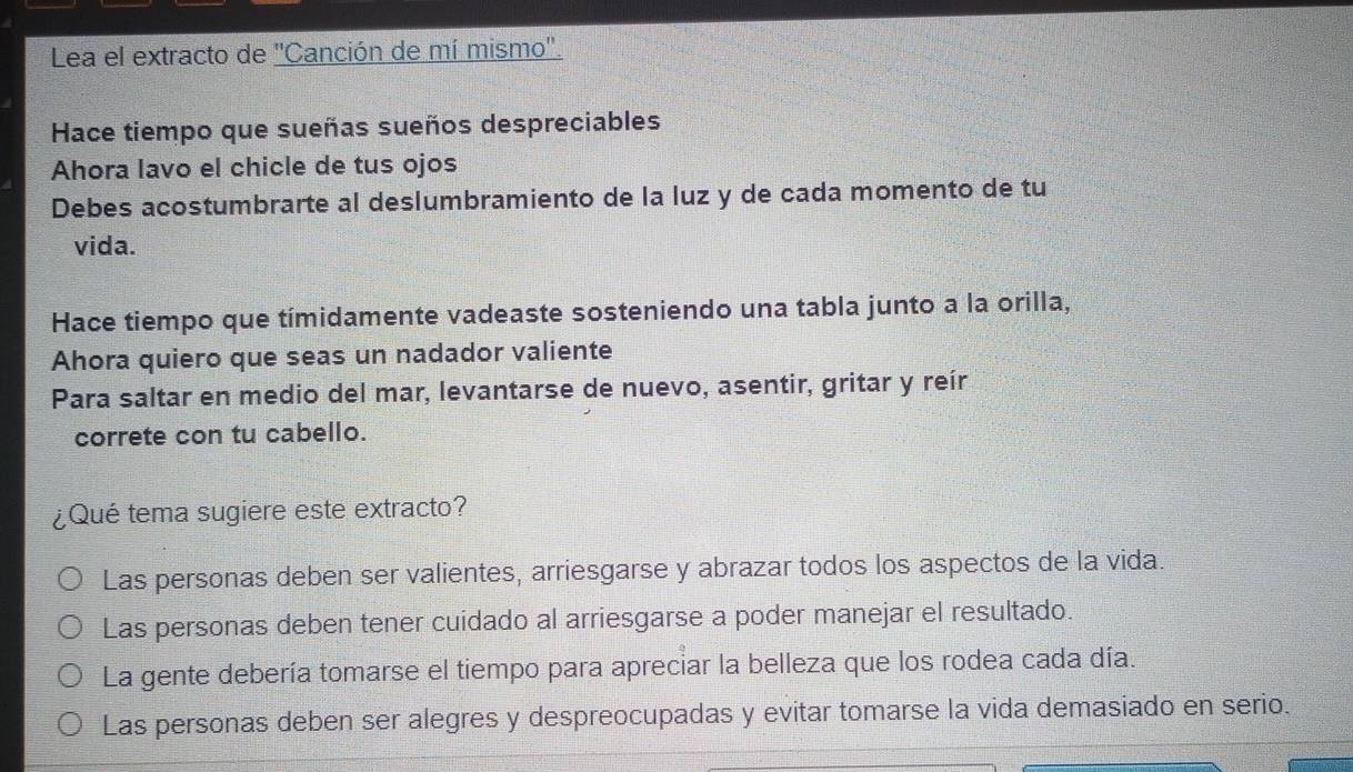 Lea el extracto de 'Canción de mí mismo'.
Hace tiempo que sueñas sueños despreciables
Ahora lavo el chicle de tus ojos
Debes acostumbrarte al deslumbramiento de la luz y de cada momento de tu
vida.
Hace tiempo que tímidamente vadeaste sosteniendo una tabla junto a la orilla,
Ahora quiero que seas un nadador valiente
Para saltar en medio del mar, levantarse de nuevo, asentir, gritar y reír
correte con tu cabello.
¿Qué tema sugiere este extracto?
Las personas deben ser valientes, arriesgarse y abrazar todos los aspectos de la vida.
Las personas deben tener cuidado al arriesgarse a poder manejar el resultado.
La gente debería tomarse el tiempo para apreciar la belleza que los rodea cada día.
Las personas deben ser alegres y despreocupadas y evitar tomarse la vida demasiado en serio.