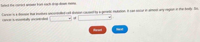 Select the correct answer from each drop-down menu. 
Cancer is a disease that involves uncontrolled cell division caused by a genetic mutation. It can occur in almost any region in the body. So, 
cancer is essentially uncontrolled (3,3,4) □° of □ 
Reset Next