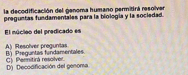 la decodificación del genoma humano permitirá resolver
preguntas fundamentales para la biología y la sociedad.
El núcleo del predicado es
A) Resolver preguntas.
B) Preguntas fundamentales.
C) Permitirá resolver.
D) Decodificación del genoma.