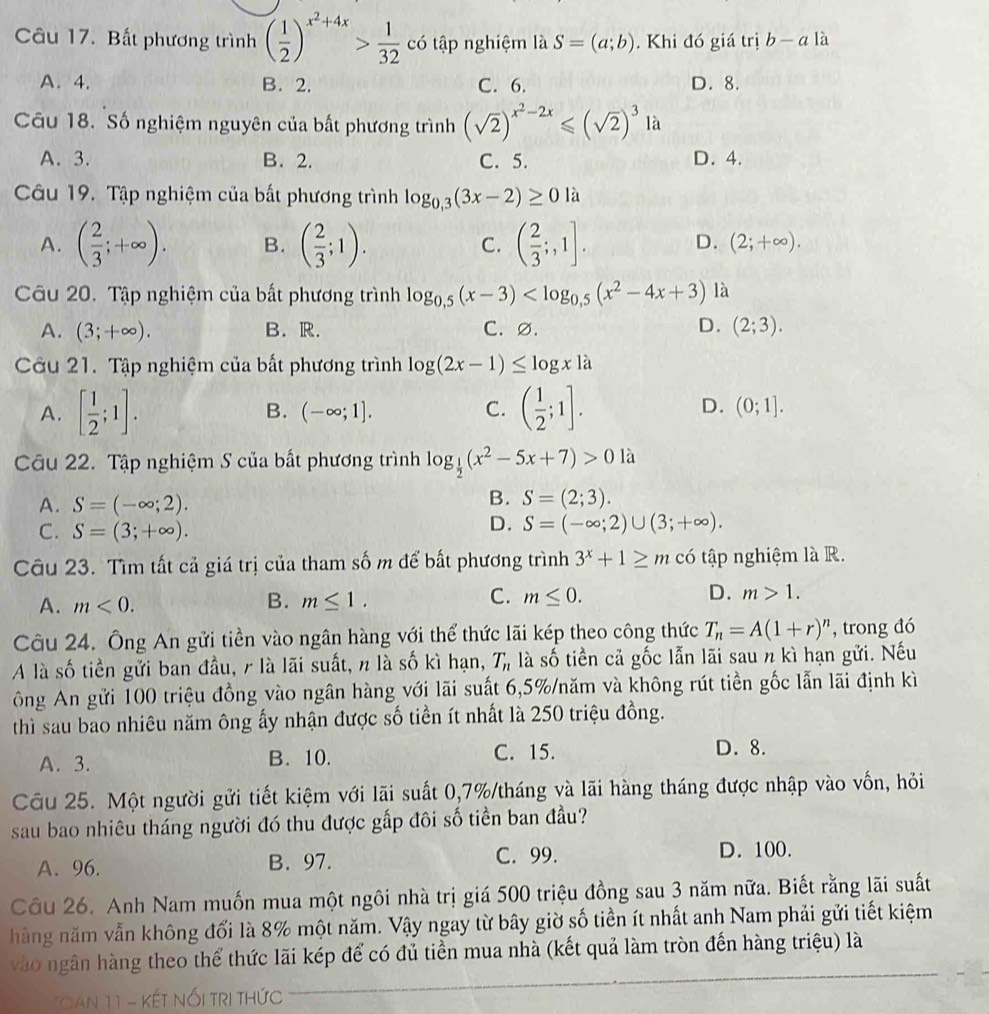 Bất phương trình ( 1/2 )^x^2+4x> 1/32  có tập nghiệm là S=(a;b). Khi đó giá trị b-a là
A. 4. B. 2. C. 6. D. 8.
Cu 18. Số nghiệm nguyên của bất phương trình (sqrt(2))^x^2-2x≤slant (sqrt(2))^3 là
A. 3. B. 2. C. 5. D. 4.
Câu 19. Tập nghiệm của bất phương trình log _0,3(3x-2)≥ 0 là
A. ( 2/3 ;+∈fty ). B. ( 2/3 ;1). C. ( 2/3 ;,1].
D. (2;+∈fty ).
Câu 20. Tập nghiệm của bất phương trình log _0,5(x-3) là
A. (3;+∈fty ). B. R. C. ∅. D. (2;3).
Câu 21. Tập nghiệm của bất phương trình log (2x-1)≤ log x1a
A. [ 1/2 ;1]. B. (-∈fty ;1]. C. ( 1/2 ;1]. D. (0;1].
Câu 22. Tập nghiệm S của bất phương trình log _ 1/2 (x^2-5x+7)>0 à
A. S=(-∈fty ;2).
B. S=(2;3).
C. S=(3;+∈fty ).
D. S=(-∈fty ;2)∪ (3;+∈fty ).
Câu 23. Tìm tất cả giá trị của tham số m để bất phương trình 3^x+1≥ m có tập nghiệm là R.
A. m<0. B. m≤ 1. C. m≤ 0. D. m>1.
Câu 24. Ông An gửi tiền vào ngân hàng với thể thức lãi kép theo công thức T_n=A(1+r)^n , trong đó
A là số tiền gửi ban đầu, r là lãi suất, n là số kì hạn, T_n là số tiền cả gốc lẫn lãi sau n kì hạn gửi. Nếu
ông An gửi 100 triệu đồng vào ngân hàng với lãi suất 6,5%/năm và không rút tiền gốc lẫn lãi định kì
thì sau bao nhiêu năm ông ấy nhận được số tiền ít nhất là 250 triệu đồng.
A. 3. B. 10. C. 15. D. 8.
Câu 25. Một người gửi tiết kiệm với lãi suất 0,7%/tháng và lãi hàng tháng được nhập vào vốn, hỏi
sau bao nhiêu tháng người đó thu được gấp đôi số tiền ban đầu?
A. 96. B. 97. C. 99. D. 100.
Cầu 26. Anh Nam muốn mua một ngôi nhà trị giá 500 triệu đồng sau 3 năm nữa. Biết rằng lãi suất
hàng năm vẫn không đối là 8% một năm. Vậy ngay từ bây giờ số tiền ít nhất anh Nam phải gửi tiết kiệm
vào ngân hàng theo thể thức lãi kép để có đủ tiền mua nhà (kết quả làm tròn đến hàng triệu) là
* an 11 - kết Nổi tri thức