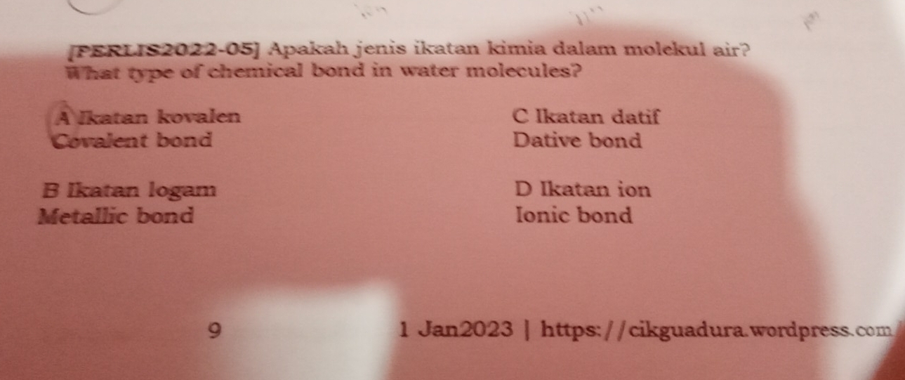 [PERLIS2022-05] Apakah jenis ikatan kimia dalam molekul air?
What type of chemical bond in water molecules?
A Ikatan kovalen C Ikatan datif
Covalent bond Dative bond
B Ikatan logam D Ikatan ion
Metallic bond Ionic bond
9 1 Jan2023 | https://cikguadura.wordpress.com