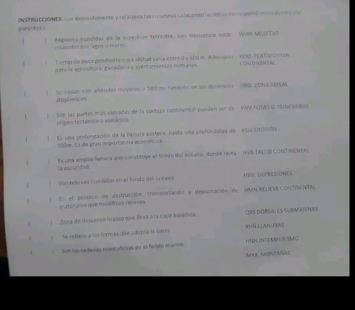 INSTRUCCIONES. Lee detenidamente y relaciona las columnas colocando las letras correspondientes dentro del 
parêntesis. 
) Regiones hundidas de la superficie terrestre, con frecuencia están WWX.MESETAS 
ocupadas por lagos o mares. 
1 ) Tierras de poca pendiente cuya altitud vara entre 0 y 500 m. Adecuado HDD, PLATAFORMA 
para la agricultura, ganadería y asentamientos humanos. CONTINENTAL 
 ) Se sitúan con altitudes mayores a 500 m; también se los denomina HDB. ZONA ABISAL 
altiplanicies 
) Son las partes más elevadas de la corteza continental pueden ser de HVV,FOSAS O TRINCHERAS 
origen tectónico o volcânico. 
 ) Es una prolongación de la lianura costera, hasta una profundidad de HBB.EROSIÓN
200m. Es de gran importancia económica 
1 ) Es una amplia lianura que constituye el fondo del océano, donde reina HVB.TAIUD CONTINENTAL 
la oscuridad. 
 ) Son relieves hundidos en el fondo del oceano HBV. DEPRESIONES 
 ) Es el proceso de destrucción, transportación y depositación de HMN.RELIEVE CONTINENTAL 
materiales que modifican relieves 
) Zona de descenso brusco que lleva a la capa basáltica. ORS DORSALES SUBMARINAS 
 ) Se refiere a las formas que adopta la tierra XhÑ Llanuras 
) Son las cadeñas montañosas en el fondo marino. HNN INTEMPERISMO 
MXX. MONTAÑAS