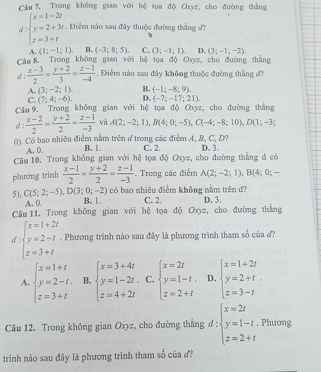 Trong không gian với hệ tọa độ Oxyz, cho đường thẳng
d :beginarrayl x=1-2t y=2+3t z=3+tendarray.. Điểm nào sau đây thuộc đường thẳng d?
A. (1;-1;1). B. (-3;8;5). C. (3;-1;1). D. (3;-1;-2).
Câu 8. Trong không gian với hệ tọa độ Oxyz, cho đường thẳng
d :  (x-3)/2 = (y+2)/3 = (z-1)/-4 . Điểm nào sau dây không thuộc đường thắng d?
A. (3;-2;1). B. (-1;-8;9).
D.
C. (7;4;-6). (-7;-17;21).
Câu 9. Trong không gian với hệ tọa độ Oxyz, cho đường thằng
d :  (x-2)/2 = (y+2)/2 = (z-1)/-3  và A(2;-2;1),B(4;0;-5),C(-4;-8;10),D(1;-3;
0). Có bao nhiêu điểm nằm trên d trong các điểm A, B, C, D?
A. 0. B. 1. C. 2. D. 3.
Câu 10. Trong không gian với hệ tọa độ Oxyz, cho đường thẳng d có
phương trình  (x-1)/2 = (y+2)/2 = (z-1)/-3 . Trong các điểm A(2;-2;1),B(4;0;-
5), C(5;2;-5),D(3;0;-2) có bao nhiêu điểm không nằm trên d?
A. 0. B. 1. C. 2. D. 3.
Câu 11. Trong không gian với hệ tọa độ Oxyz, cho đường thẳng
d beginarrayl x=1+2t y=2-t z=3+tendarray.. Phương trình nào sau đây là phương trình tham số của d?
A. beginarrayl x=1+t y=2-t. z=3+tendarray. B. beginarrayl x=3+4t y=1-2t. z=4+2tendarray. C. beginarrayl x=2t y=1-t. z=2+tendarray. D. beginarrayl x=1+2t y=2+t. z=3-tendarray.
Câu 12. Trong không gian Oxyz, cho đường thắng d : beginarrayl x=2t y=1-t z=2+tendarray.. Phương
trình nào sau đây là phương trình tham số của đ?