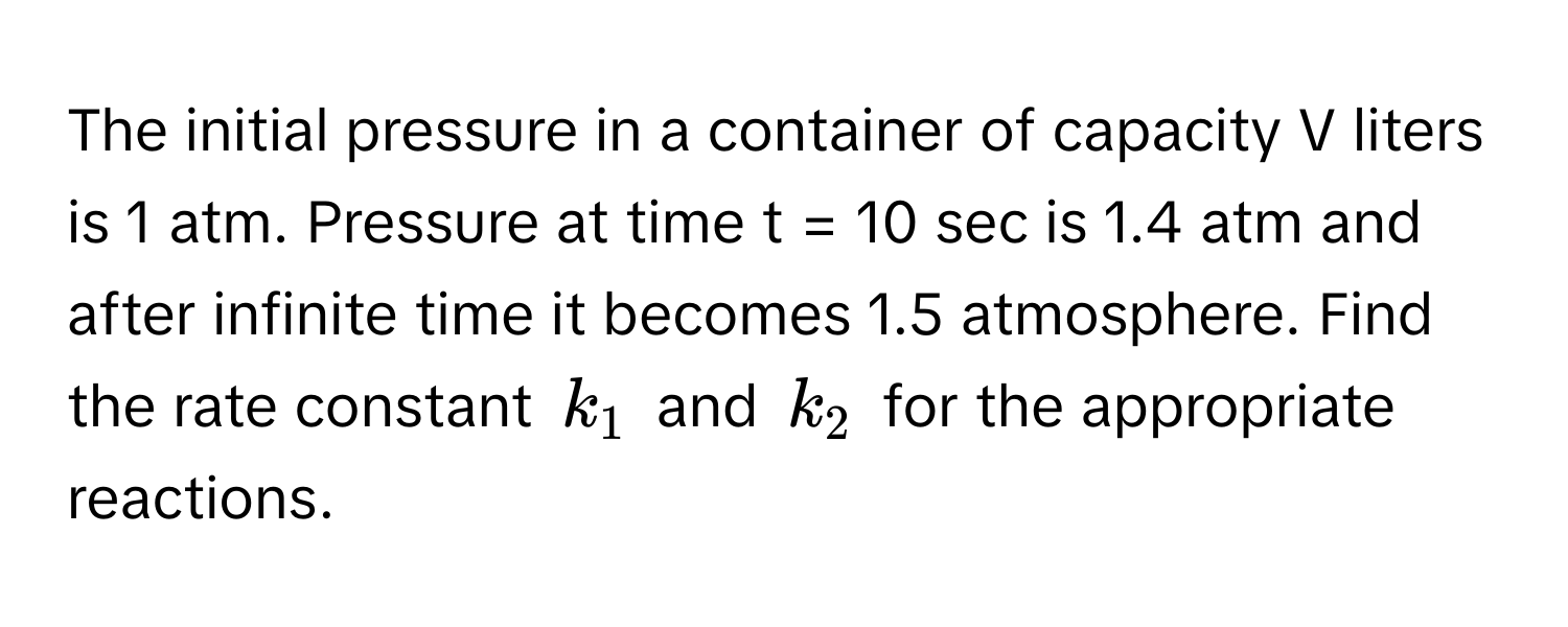 The initial pressure in a container of capacity V liters is 1 atm. Pressure at time t = 10 sec is 1.4 atm and after infinite time it becomes 1.5 atmosphere. Find the rate constant $k_1$ and $k_2$ for the appropriate reactions.